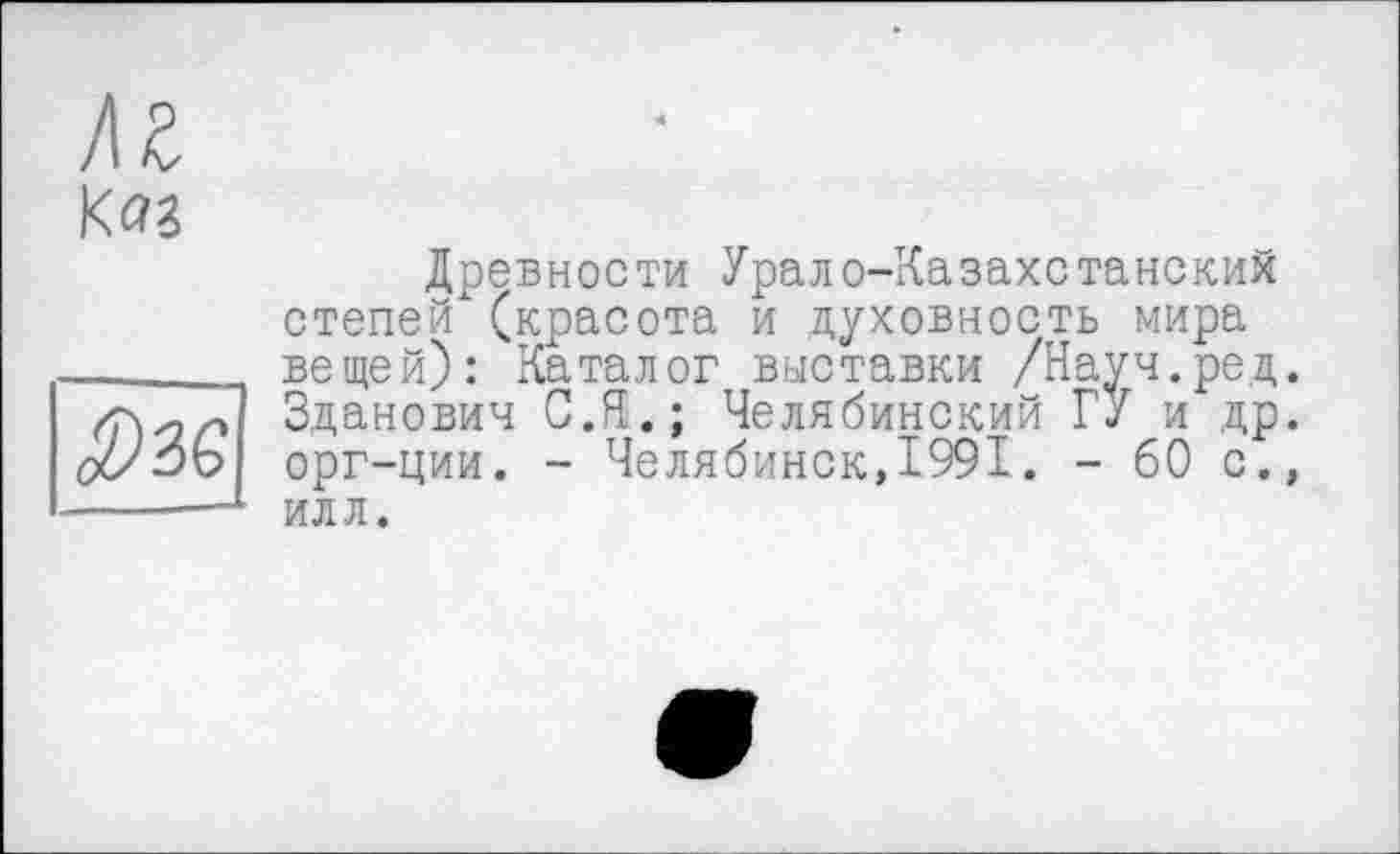 ﻿м КйЗ
Древности Урало-Казахстанских степей (красота и духовность мира вещей): Каталог выставки /Науч.ред. Зданович С.Я.; Челябинский ГУ и др. орг-ции. - Челябинск,1991. - 60 с., илл.